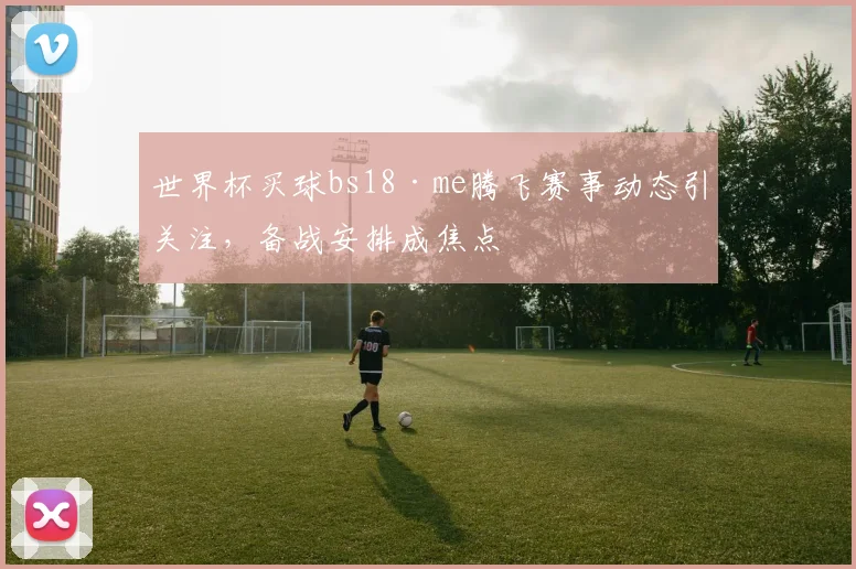 世界杯买球bs18·me腾飞赛事动态引关注，备战安排成焦点