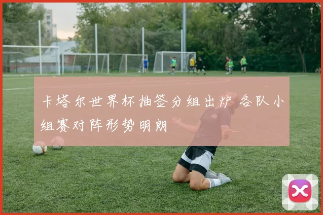 卡塔尔世界杯抽签分组出炉 各队小组赛对阵形势明朗
