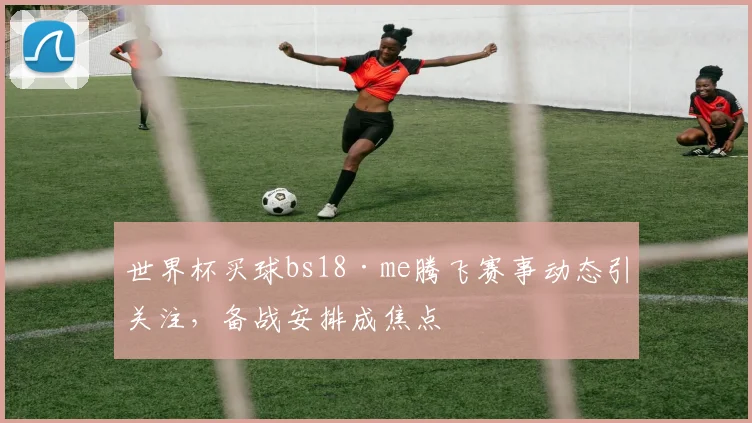 世界杯买球bs18·me腾飞赛事动态引关注,备战安排成焦点