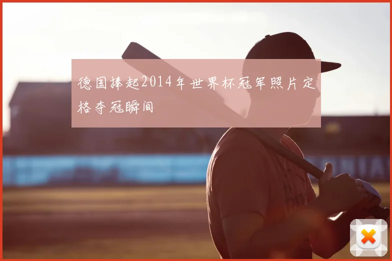 德国捧起2014年世界杯冠军照片定格夺冠瞬间