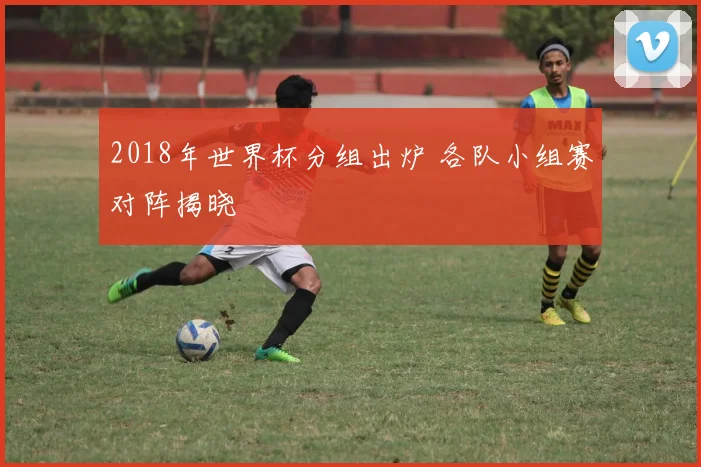 2018年世界杯分组出炉 各队小组赛对阵揭晓