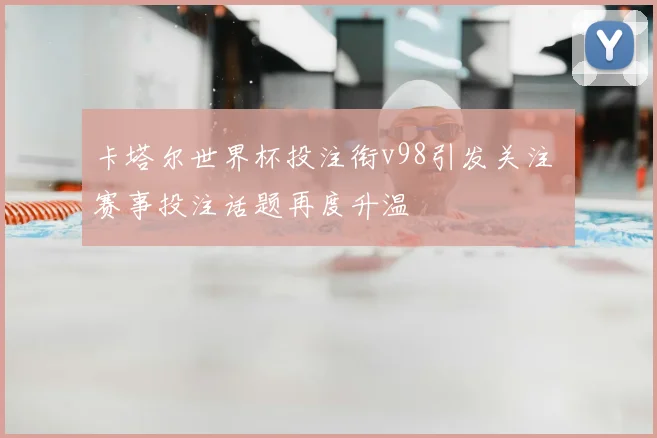 卡塔尔世界杯投注衔v98引发关注 赛事投注话题再度升温