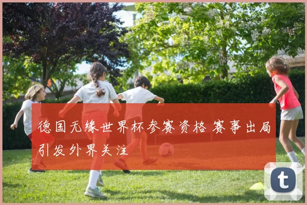 德国无缘世界杯参赛资格 赛事出局引发外界关注
