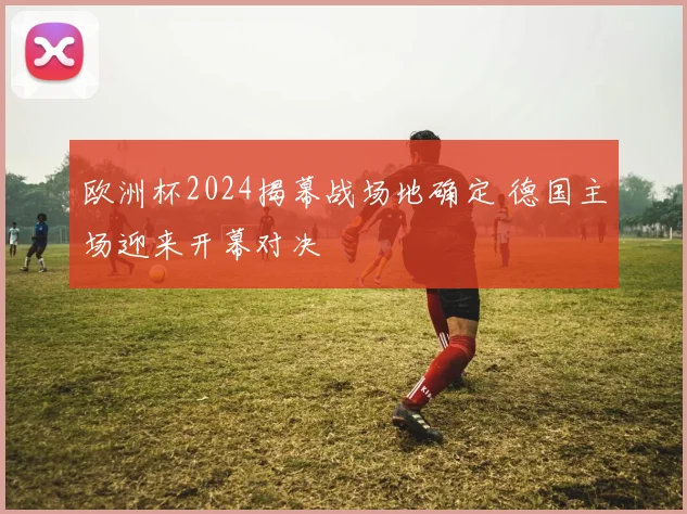 欧洲杯2024揭幕战场地确定 德国主场迎来开幕对决